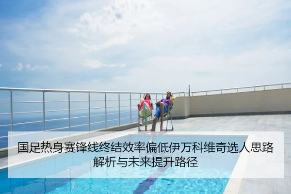 国足热身赛锋线终结效率偏低伊万科维奇选人思路解析与未来提升路径